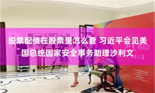 股票配债在股票里怎么查 习近平会见美国总统国家安全事务助理沙利文