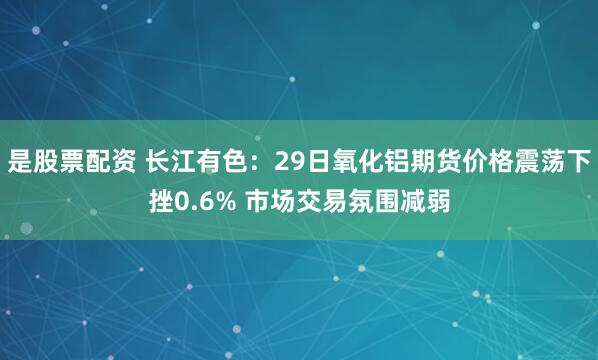 是股票配资 长江有色：29日氧化铝期货价格震荡下挫0.6% 市场交易氛围减弱