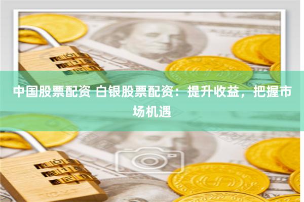 中国股票配资 白银股票配资：提升收益，把握市场机遇