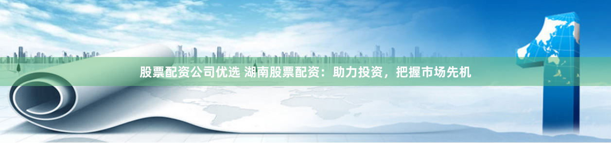 股票配资公司优选 湖南股票配资：助力投资，把握市场先机