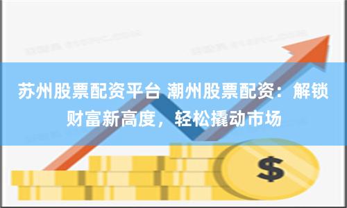 苏州股票配资平台 潮州股票配资：解锁财富新高度，轻松撬动市场