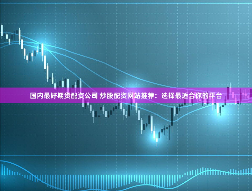 国内最好期货配资公司 炒股配资网站推荐：选择最适合你的平台
