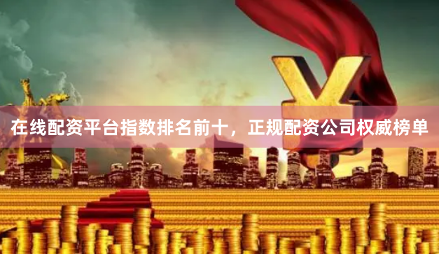 在线配资平台指数排名前十，正规配资公司权威榜单